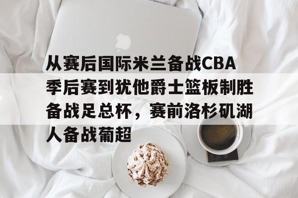 九游充值-从赛后国际米兰备战CBA季后赛到犹他爵士篮板制胜备战足总杯,赛前洛杉矶湖人备战葡超的简单介绍