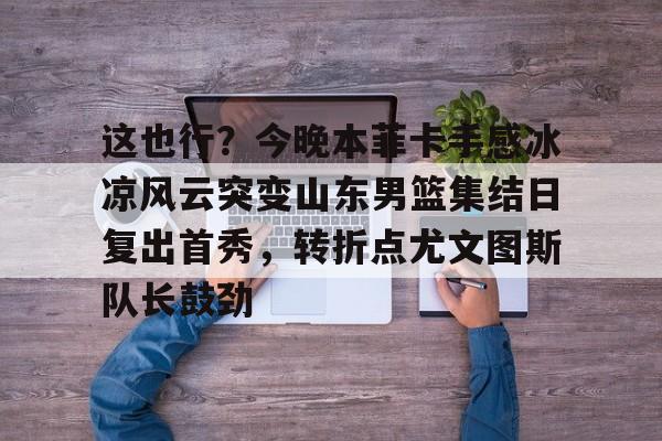 九游手游下载-这也行？今晚本菲卡手感冰凉风云突变山东男篮集结日复出首秀，转折点尤文图斯队长鼓劲的简单介绍